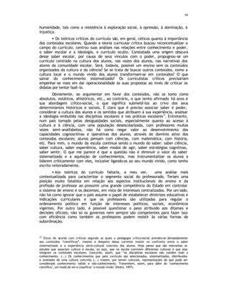 99
humanidade, tais como a resistência à exploração social, à opressão, à dominação, à
injustiça.
• Os teóricos críticos do currículo são, em geral, céticos quanto à importância
dos conteúdos escolares. Quando a teoria curricular crítica buscou reconceitualizar o
campo do currículo, centrou suas análises nas relações entre conhecimento e poder,
o saber escolar e a ideologia, o currículo oculto. Constatada uma origem obscura
desse saber escolar, por causa de seus vínculos com o poder, propugnou-se um
currículo centrado na cultura dos alunos, nas vozes dos alunos, nas narrativas dos
atores da comunidade escolar. Será, todavia, possível um ensino sem os conteúdos
organizados da cultura e da ciência? Se se trata de buscar outros conteúdos, como a
cultura local e o mundo vivido dos alunos transformam-se em conteúdos? O que
salvar do conhecimento sistematizado? Os curriculistas críticos precisariam
empenhar-se mais em dar operacionalidade às suas propostas ao invés de criticar os
didatas por tentar fazê-lo.
Obviamente, ao argumentar em favor dos conteúdos, não os tomo como
absolutos, estáticos, ahistóricos, etc., ao contrário, o que tenho afirmado há anos é
sua abordagem crítico-social, o que significa submetê-los ao crivo dos seus
determinantes históricos e sociais. É claro que é preciso associar saber e poder,
considerar a cultura dos alunos e os sentidos que atribuem à sua experiência, analisar
a ideologia embutida nas disciplinas escolares e nas práticas escolares17
. Entretanto,
num país tomado pelas desigualdades sociais, especialmente quanto ao acesso à
cultura e à ciência, com uma população desescolarizada, com professores muitas
vezes semi-analfabetos, não há como negar valor ao desenvolvimento das
capacidades cognoscitivas e operativas dos alunos, através do domínio ativo dos
conteúdos escolares; alunos pensam com ciências, com matemática, com história,
etc. Para mim, o mundo da escola continua sendo o mundo do saber: saber ciência,
saber cultura, saber experiência, saber modos de agir, saber estratégias cognitivas,
saber sentir. O que me parece é que a questão não é diminuir o valor do saber
sistematizado e a aquisição de conhecimentos, mas instrumentalizar os alunos a
lidarem criticamente com eles, inclusive ligando-os ao seu mundo vivido, como tenho
escrito reiteradamente.
• Aos teóricos do currículo faltaria, a meu ver, uma análise mais
contextualizada para caracterizar o segmento social do professorado. Teriam uma
posição muito fatalista em relação aos aspectos institucionais do ensino e da
profissão de professor ao presumir uma grande competência do Estado em controlar
o sistema de ensino e os docentes, em vista de interesses centralizados. Por um lado,
não há como ignorar que o país assume o papel de estabelecer diretrizes educativas e
indicações curriculares e que os professores são utilizadas para regular o
ordenamento político em função de interesses políticos, sociais, econômicos
vigentes. Por outro lado, é possível questionar o peso atribuído aos ditames e
decisões oficiais; não só os governos nem sempre são competentes para fazer isso
com eficiência como também os professores podem resistir às várias formas de
subordinação.
17
Estou de acordo com críticas segundo as quais a pedagogia crítico-social prendeu-se demasidamente
aos conteúdos “científicos”, mesmo a despeito dessa corrente insistir no confronto entre o saber
sistematizado e a experiência sócio-cultural concreta dos alunos. Hoje penso que são relevantes os
estudos que associam cultura e escola, ou seja, que na escola convivem diferentes culturas e que elas
integram os conteúdos escolares. Concordo, assim, que “as disciplinas escolares não contêm todo o
conhecimento. (...) Os conhecimentos que pelo currículo são selecionados, sistematizados, distribuídos
e avaliados de uma cultura concreta (...) trazem, por serem culturais, representações do que pode ser
considerado conhecimento válido e não-conhecimento. Transmitem, assim, para além do ‘conhecimento
científico’, um modo de ver e classificar ‘o mundo vivido’ (Pedra, 1997).
 