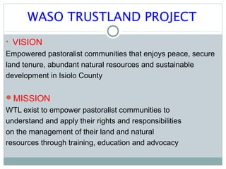 WASO TRUSTLAND PROJECT
• VISION
Empowered pastoralist communities that enjoys peace, secure
land tenure, abundant natural ...