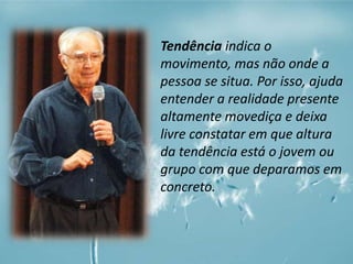 Tendência indica o 
movimento, mas não onde a 
pessoa se situa. Por isso, ajuda 
entender a realidade presente 
altamente movediça e deixa 
livre constatar em que altura 
da tendência está o jovem ou 
grupo com que deparamos em 
concreto. 
 