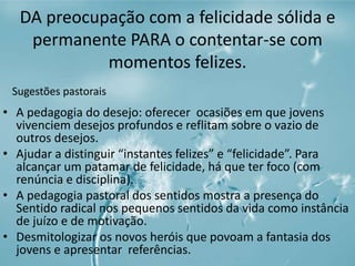 DA preocupação com a felicidade sólida e 
permanente PARA o contentar-se com 
momentos felizes. 
Sugestões pastorais 
• A pedagogia do desejo: oferecer ocasiões em que jovens 
vivenciem desejos profundos e reflitam sobre o vazio de 
outros desejos. 
• Ajudar a distinguir “instantes felizes” e “felicidade”. Para 
alcançar um patamar de felicidade, há que ter foco (com 
renúncia e disciplina). 
• A pedagogia pastoral dos sentidos mostra a presença do 
Sentido radical nos pequenos sentidos da vida como instância 
de juízo e de motivação. 
• Desmitologizar os novos heróis que povoam a fantasia dos 
jovens e apresentar referências. 
 