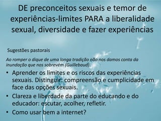 DE preconceitos sexuais e temor de 
experiências-limites PARA a liberalidade 
sexual, diversidade e fazer experiências 
Sugestões pastorais 
Ao romper o dique de uma longa tradição não nos damos conta da 
inundação que nos sobrevém (Guillebaud). 
• Aprender os limites e os riscos das experiências 
sexuais. Distinguir: compreensão e cumplicidade em 
face das opções sexuais. 
• Clareza e liberdade da parte do educando e do 
educador: escutar, acolher, refletir. 
• Como usar bem a internet? 
 