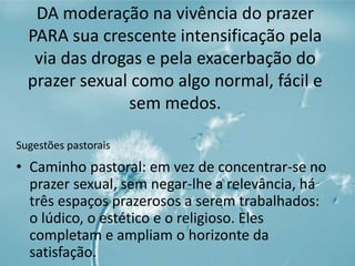 DA moderação na vivência do prazer 
PARA sua crescente intensificação pela 
via das drogas e pela exacerbação do 
prazer sexual como algo normal, fácil e 
sem medos. 
Sugestões pastorais 
• Caminho pastoral: em vez de concentrar-se no 
prazer sexual, sem negar-lhe a relevância, há 
três espaços prazerosos a serem trabalhados: 
o lúdico, o estético e o religioso. Eles 
completam e ampliam o horizonte da 
satisfação. 
 