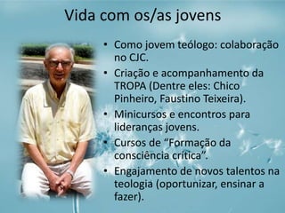 Vida com os/as jovens 
• Como jovem teólogo: colaboração 
no CJC. 
• Criação e acompanhamento da 
TROPA (Dentre eles: Chico 
Pinheiro, Faustino Teixeira). 
• Minicursos e encontros para 
lideranças jovens. 
• Cursos de “Formação da 
consciência crítica”. 
• Engajamento de novos talentos na 
teologia (oportunizar, ensinar a 
fazer). 
 