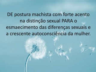 DE postura machista com forte acento 
na distinção sexual PARA o 
esmaecimento das diferenças sexuais e 
a crescente autoconsciência da mulher. 
 