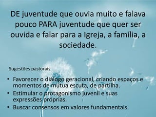DE juventude que ouvia muito e falava 
pouco PARA juventude que quer ser 
ouvida e falar para a Igreja, a família, a 
sociedade. 
Sugestões pastorais 
• Favorecer o diálogo geracional, criando espaços e 
momentos de mútua escuta, de partilha. 
• Estimular o protagonismo juvenil e suas 
expressões próprias. 
• Buscar consensos em valores fundamentais. 
 