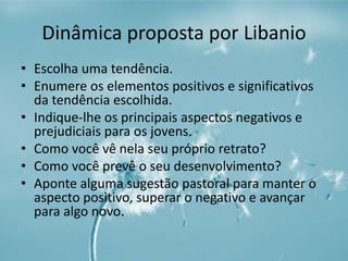 Dinâmica proposta por Libanio 
• Escolha uma tendência. 
• Enumere os elementos positivos e significativos 
da tendência escolhida. 
• Indique-lhe os principais aspectos negativos e 
prejudiciais para os jovens. 
• Como você vê nela seu próprio retrato? 
• Como você prevê o seu desenvolvimento? 
• Aponte alguma sugestão pastoral para manter o 
aspecto positivo, superar o negativo e avançar 
para algo novo. 
 