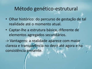 Método genético-estrutural 
• Olhar histórico: do percurso de gestação de tal 
realidade até o momento atual. 
• Captar-lhe a estrutura básica, diferente de 
elementos agregados secundários. 
-> Vantagens: a realidade aparece com maior 
clareza e transparência no devir até agora e na 
consistência presente. 
 