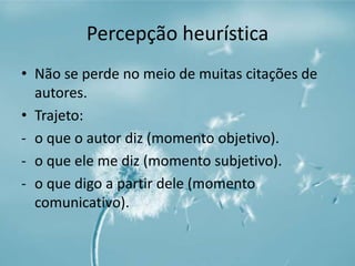 Percepção heurística 
• Não se perde no meio de muitas citações de 
autores. 
• Trajeto: 
- o que o autor diz (momento objetivo). 
- o que ele me diz (momento subjetivo). 
- o que digo a partir dele (momento 
comunicativo). 
 