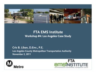 FTA EMS Institute
           Workshop #4: Los Angeles Case Study


Cris B. Liban, D.Env., P.E.
Los Angeles County Metropolitan Transportation Authority
November 2, 2011

                                                    FTA
 