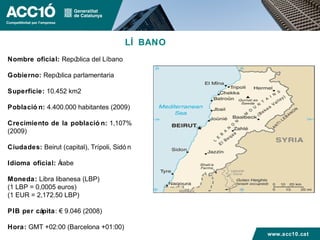 LÍ BANO
Nombre oficial: República del Líbano

Gobierno: República parlamentaria

Superficie: 10.452 km2

Població n: 4.400.000 habitantes (2009)

Crecimiento de la població n: 1,107%
(2009)

Ciudades: Beirut (capital), Trípoli, Sidó n

Idioma oficial: Árabe

Moneda: Libra libanesa (LBP)
(1 LBP = 0,0005 euros)
(1 EUR = 2,172.50 LBP)

PIB per cápita: € 9.046 (2008)

Hora: GMT +02:00 (Barcelona +01:00)
                                                  www.acc10.cat
 