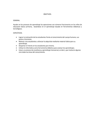 OBJETIVOS.

GENERAL.
Ayudar en los procesos de aprendizaje las operaciones con números fraccionarios en los niños de
educación básica primaria, basándose en el aprendizaje basado en herramientas didácticas y
tecnológicas.
ESPECÍFICOS.






Lograr la motivación de los estudiantes frente al conocimiento del cuerpo humano, sus
partes y funciones.
Motivar a los estudiantes a afianzar lo adquirido mediante material lúdico para su
aprendizaje.
Despertar el interés en los estudiantes por el tema.
Utilizar la informática como herramienta didáctica para evaluar los aprendizajes.
Llevar un proceso de enseñanza y aprendizaje transversal, es decir, que involucre algunas
sino todas las áreas del conocimiento.

 