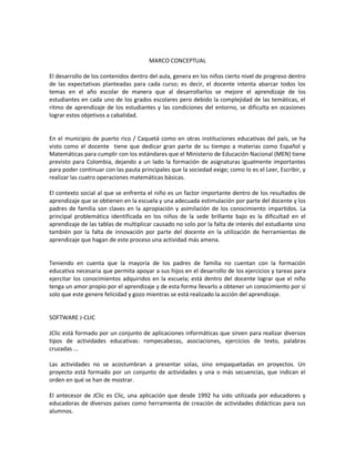 MARCO CONCEPTUAL
El desarrollo de los contenidos dentro del aula, genera en los niños cierto nivel de progreso dentro
de las expectativas planteadas para cada curso; es decir, el docente intenta abarcar todos los
temas en el año escolar de manera que al desarrollarlos se mejore el aprendizaje de los
estudiantes en cada uno de los grados escolares pero debido la complejidad de las temáticas, el
ritmo de aprendizaje de los estudiantes y las condiciones del entorno, se dificulta en ocasiones
lograr estos objetivos a cabalidad.

En el municipio de puerto rico / Caquetá como en otras instituciones educativas del país, se ha
visto como el docente tiene que dedicar gran parte de su tiempo a materias como Español y
Matemáticas para cumplir con los estándares que el Ministerio de Educación Nacional (MEN) tiene
previsto para Colombia, dejando a un lado la formación de asignaturas igualmente importantes
para poder continuar con las pauta principales que la sociedad exige; como lo es el Leer, Escribir, y
realizar las cuatro operaciones matemáticas básicas.
El contexto social al que se enfrenta el niño es un factor importante dentro de los resultados de
aprendizaje que se obtienen en la escuela y una adecuada estimulación por parte del docente y los
padres de familia son claves en la apropiación y asimilación de los conocimiento impartidos. La
principal problemática identificada en los niños de la sede brillante bajo es la dificultad en el
aprendizaje de las tablas de multiplicar causado no solo por la falta de interés del estudiante sino
también por la falta de innovación por parte del docente en la utilización de herramientas de
aprendizaje que hagan de este proceso una actividad más amena.

Teniendo en cuenta que la mayoría de los padres de familia no cuentan con la formación
educativa necesaria que permita apoyar a sus hijos en el desarrollo de los ejercicios y tareas para
ejercitar los conocimientos adquiridos en la escuela; está dentro del docente lograr que el niño
tenga un amor propio por el aprendizaje y de esta forma llevarlo a obtener un conocimiento por si
solo que este genere felicidad y gozo mientras se está realizado la acción del aprendizaje.

SOFTWARE J-CLIC
JClic está formado por un conjunto de aplicaciones informáticas que sirven para realizar diversos
tipos de actividades educativas: rompecabezas, asociaciones, ejercicios de texto, palabras
cruzadas ...
Las actividades no se acostumbran a presentar solas, sino empaquetadas en proyectos. Un
proyecto está formado por un conjunto de actividades y una o más secuencias, que indican el
orden en qué se han de mostrar.
El antecesor de JClic es Clic, una aplicación que desde 1992 ha sido utilizada por educadores y
educadoras de diversos países como herramienta de creación de actividades didácticas para sus
alumnos.

 