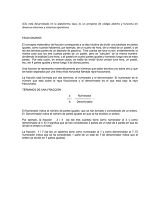 JClic está desarrollado en la plataforma Java, es un proyecto de código abierto y funciona en
diversos entornos y sistemas operativos.

FRACCIONARIOS
El concepto matemático de fracción corresponde a la idea intuitiva de dividir una totalidad en partes
iguales, como cuando hablamos, por ejemplo, de un cuarto de hora, de la mitad de un pastel, o de
las dos terceras partes de un depósito de gasolina. Tres cuartos de hora no son, evidentemente, la
misma cosa que las tres cuartas partes de un pastel, pero se “calculan” de la misma manera:
dividiendo la totalidad (una hora, o el pastel) en cuatro partes iguales y tomando luego tres de esas
partes. Por esta razón, en ambos casos, se habla de dividir dicha unidad (una hora, un pastel,
etc.) en 4 partes iguales y tomar luego 3 de dichas partes.
Una fracción se representa matemáticamente por números que están escritos uno sobre otro y que
se hallan separados por una línea recta horizontal llamada raya fraccionaria.
La fracción está formada por dos términos: el numerador y el denominador. El numerador es el
número que está sobre la raya fraccionaria y el denominador es el que está bajo la raya
fraccionaria.
TÉRMINOS DE UNA FRACCIÓN
a
----b

Numerador
---------------— Denominador

El Numerador indica el número de partes iguales que se han tomado o considerado de un entero.
El Denominador indica el número de partes iguales en que se ha dividido un entero.
Por ejemplo, la fracción
3 / 4 (se lee tres cuartos) tiene como numerador al 3 y como
denominador al 4. El 3 significa que se han considerado 3 partes de un total de 4 partes en que se
dividió el entero o el todo.
La fracción 1 / 7 (se lee un séptimo) tiene como numerador al 1 y como denominador al 7. El
numerador indica que se ha considerado 1 parte de un total de 7 (el denominador indica que el
entero se dividió en 7 partes iguales).

 