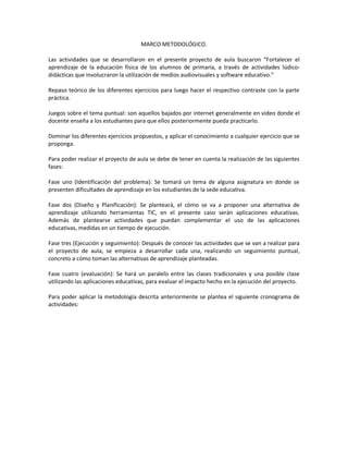 MARCO METODOLÓGICO.
Las actividades que se desarrollaron en el presente proyecto de aula buscaron “Fortalecer el
aprendizaje de la educación física de los alumnos de primaria, a través de actividades lúdicodidácticas que involucraron la utilización de medios audiovisuales y software educativo.”
Repaso teórico de los diferentes ejercicios para luego hacer el respectivo contraste con la parte
práctica.
Juegos sobre el tema puntual: son aquellos bajados por internet generalmente en video donde el
docente enseña a los estudiantes para que ellos posteriormente pueda practicarlo.
Dominar los diferentes ejercicios propuestos, y aplicar el conocimiento a cualquier ejercicio que se
proponga.
Para poder realizar el proyecto de aula se debe de tener en cuenta la realización de las siguientes
fases:
Fase uno (Identificación del problema): Se tomará un tema de alguna asignatura en donde se
presenten dificultades de aprendizaje en los estudiantes de la sede educativa.
Fase dos (Diseño y Planificación): Se planteará, el cómo se va a proponer una alternativa de
aprendizaje utilizando herramientas TIC, en el presente caso serán aplicaciones educativas.
Además de plantearse actividades que puedan complementar el uso de las aplicaciones
educativas, medidas en un tiempo de ejecución.
Fase tres (Ejecución y seguimiento): Después de conocer las actividades que se van a realizar para
el proyecto de aula, se empieza a desarrollar cada una, realizando un seguimiento puntual,
concreto a cómo toman las alternativas de aprendizaje planteadas.
Fase cuatro (evaluación): Se hará un paralelo entre las clases tradicionales y una posible clase
utilizando las aplicaciones educativas, para evaluar el impacto hecho en la ejecución del proyecto.
Para poder aplicar la metodología descrita anteriormente se plantea el siguiente cronograma de
actividades:

 
