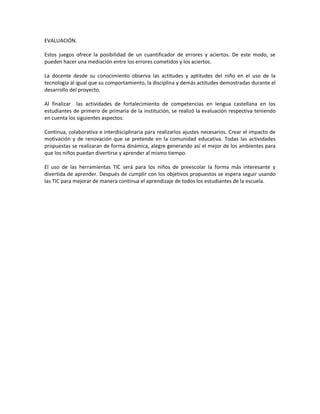EVALUACIÓN.
Estos juegos ofrece la posibilidad de un cuantificador de errores y aciertos. De este modo, se
pueden hacer una mediación entre los errores cometidos y los aciertos.
La docente desde su conocimiento observa las actitudes y aptitudes del niño en el uso de la
tecnología al igual que su comportamiento, la disciplina y demás actitudes demostradas durante el
desarrollo del proyecto.
Al finalizar las actividades de fortalecimiento de competencias en lengua castellana en los
estudiantes de primero de primaria de la institución, se realizó la evaluación respectiva teniendo
en cuenta los siguientes aspectos:
Continua, colaborativa e interdisciplinaria para realizarlos ajustes necesarios. Crear el impacto de
motivación y de renovación que se pretende en la comunidad educativa. Todas las actividades
propuestas se realizaran de forma dinámica, alegre generando así el mejor de los ambientes para
que los niños puedan divertirse y aprender al mismo tiempo.
El uso de las herramientas TIC será para los niños de preescolar la forma más interesante y
divertida de aprender. Después de cumplir con los objetivos propuestos se espera seguir usando
las TIC para mejorar de manera continua el aprendizaje de todos los estudiantes de la escuela.

 