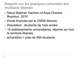 Enquête sur les pratiques culturelles des
étudiants libanais
   Maud Stephan Hachem et Azza Charara
    Beydoun. 2010
   Etude financée par le CNRS libanais.
   Population : étudiants de 1ere année
   10 établissements universitaires, répartis sur tout
    le territoire libanais.
   échantillon = près de 600 étudiants.
 