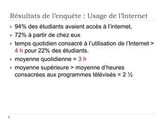 Résultats de l’enquête : Usage de l’Internet
   94% des étudiants avaient accès à l’internet,
   72% à partir de chez eux
   temps quotidien consacré à l’utilisation de l’Internet >
    4 h pour 22% des étudiants.
   moyenne quotidienne = 3 h
   moyenne supérieure > moyenne d’heures
    consacrées aux programmes télévisés = 2 ½
 