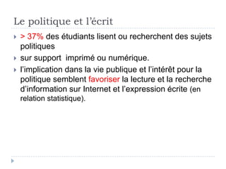 Le politique et l’écrit
   > 37% des étudiants lisent ou recherchent des sujets
    politiques
   sur support imprimé ou numérique.
   l’implication dans la vie publique et l’intérêt pour la
    politique semblent favoriser la lecture et la recherche
    d’information sur Internet et l’expression écrite (en
    relation statistique).
 