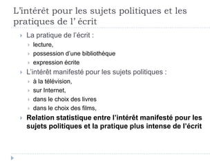 L’intérêt pour les sujets politiques et les
pratiques de l’ écrit
    La pratique de l’écrit :
        lecture,
        possession d’une bibliothèque
        expression écrite
    L’intérêt manifesté pour les sujets politiques :
        à la télévision,
        sur Internet,
        dans le choix des livres
        dans le choix des films,
    Relation statistique entre l’intérêt manifesté pour les
     sujets politiques et la pratique plus intense de l’écrit
 