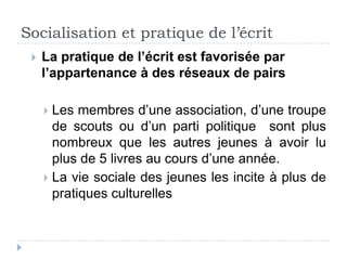 Socialisation et pratique de l’écrit
    La pratique de l’écrit est favorisée par
     l’appartenance à des réseaux de pairs

      Les membres d’une association, d’une troupe
       de scouts ou d’un parti politique sont plus
       nombreux que les autres jeunes à avoir lu
       plus de 5 livres au cours d’une année.
      La vie sociale des jeunes les incite à plus de
       pratiques culturelles
 