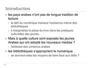 Introduction
   les pays arabes n’ont pas de longue tradition de
    lecture
       le défi du numérique menace l’existence même des
        bibliothèques
       il marginalise la place du livre dans les pratiques
        culturelles des jeunes.
   Mais à quelle culture sont exposés les jeunes
    Arabes qui ont adopté les nouveaux medias ?
       faiblesse des contenus arabes
   les bibliothèques s’approprient le numérique.
       se donnent-elles les moyens de faire face aux défis ?
 