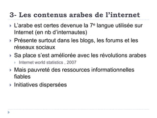 3- Les contenus arabes de l’internet
   L’arabe est certes devenue la 7e langue utilisée sur
    Internet (en nb d’internautes)
   Présente surtout dans les blogs, les forums et les
    réseaux sociaux
   Sa place s’est améliorée avec les révolutions arabes
       Internet world statistics , 2007
   Mais pauvreté des ressources informationnelles
    fiables
   Initiatives dispersées
 