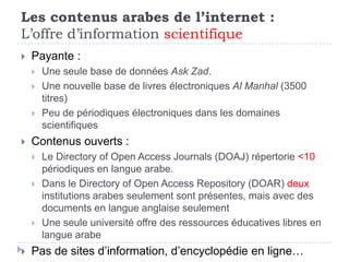 Les contenus arabes de l’internet :
L’offre d’information scientifique
   Payante :
       Une seule base de données Ask Zad.
       Une nouvelle base de livres électroniques Al Manhal (3500
        titres)
       Peu de périodiques électroniques dans les domaines
        scientifiques
   Contenus ouverts :
       Le Directory of Open Access Journals (DOAJ) répertorie <10
        périodiques en langue arabe.
       Dans le Directory of Open Access Repository (DOAR) deux
        institutions arabes seulement sont présentes, mais avec des
        documents en langue anglaise seulement
       Une seule université offre des ressources éducatives libres en
        langue arabe
   Pas de sites d’information, d’encyclopédie en ligne…
 
