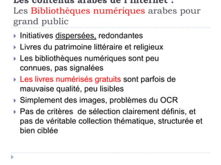 Les contenus arabes de l’internet :
Les Bibliothèques numériques arabes pour
grand public
   Initiatives dispersées, redondantes
   Livres du patrimoine littéraire et religieux
   Les bibliothèques numériques sont peu
    connues, pas signalées
   Les livres numérisés gratuits sont parfois de
    mauvaise qualité, peu lisibles
   Simplement des images, problèmes du OCR
   Pas de critères de sélection clairement définis, et
    pas de véritable collection thématique, structurée et
    bien ciblée
 