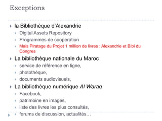 Exceptions

   la Bibliothèque d’Alexandrie
       Digital Assets Repository
       Programmes de cooperation
       Mais Piratage du Projet 1 million de livres : Alexandrie et Bibl du
        Congres
   La bibliothèque nationale du Maroc
       service de référence en ligne,
       photothèque,
       documents audiovisuels,
   La bibliothèque numérique Al Waraq
       Facebook,
       patrimoine en images,
       liste des livres les plus consultés,
       forums de discussion, actualités…
 