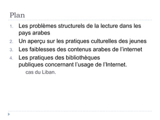 Plan
1.   Les problèmes structurels de la lecture dans les
     pays arabes
2.   Un aperçu sur les pratiques culturelles des jeunes
3.   Les faiblesses des contenus arabes de l’internet
4.   Les pratiques des bibliothèques
     publiques concernant l’usage de l’Internet.
       cas du Liban.
 