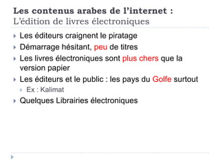 Les contenus arabes de l’internet :
L’édition de livres électroniques
   Les éditeurs craignent le piratage
   Démarrage hésitant, peu de titres
   Les livres électroniques sont plus chers que la
    version papier
   Les éditeurs et le public : les pays du Golfe surtout
       Ex : Kalimat
   Quelques Librairies électroniques
 