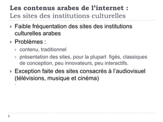 Les contenus arabes de l’internet :
Les sites des institutions culturelles
   Faible fréquentation des sites des institutions
    culturelles arabes
   Problèmes :
       contenu, traditionnel
       présentation des sites, pour la plupart figés, classiques
        de conception, peu innovateurs, peu interactifs.
   Exception faite des sites consacrés à l’audiovisuel
    (télévisions, musique et cinéma)
    
 