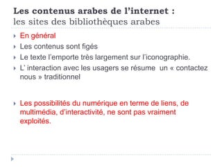Les contenus arabes de l’internet :
les sites des bibliothèques arabes
   En général
   Les contenus sont figés
   Le texte l’emporte très largement sur l’iconographie.
   L’ interaction avec les usagers se résume un « contactez
    nous » traditionnel


   Les possibilités du numérique en terme de liens, de
    multimédia, d’interactivité, ne sont pas vraiment
    exploités.
 