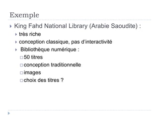 Exemple
   King Fahd National Library (Arabie Saoudite) :
       très riche
       conception classique, pas d’interactivité
        Bibliothèque numérique :
          50 titres

          conception traditionnelle

          images

          choix des titres ?
 