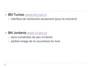    BN Tunisie www.bnt.nat.tn
       interface de recherche seulement (pour le moment)



   BN Jordanie www.nl.gov.jo
       docs numérisés de peu d’interet,
       parfois image de la couverture du livre
 