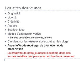Les sites des jeunes
   Originalité
   Liberté
   Créativité
   Audace
   Esprit critique
   Modes d’expression variés
       bandes dessinées, caricatures, photos
   Circulent sur les réseaux sociaux et sur les blogs
   Aucun effort de repérage, de promotion et de
    préservation
    La créativité de notre jeunesse s’exprime dans des
    formes volatiles que personne ne cherche à préserver.
 
