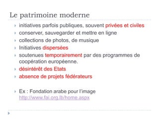 Le patrimoine moderne
    initiatives parfois publiques, souvent privées et civiles
    conserver, sauvegarder et mettre en ligne
    collections de photos, de musique
    Initiatives dispersées
    soutenues temporairement par des programmes de
     coopération européenne.
    désintérêt des Etats
    absence de projets fédérateurs

    Ex : Fondation arabe pour l’image
     http://www.fai.org.lb/home.aspx
 