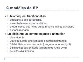 2 modèles de BP

   Bibliothèques traditionnelles
       ancienneté des collections,
       essentiellement documentaires
       prééminence des livres du patrimoine le plus classique
       espace monacal
   La bibliothèque comme espace d’animation
       plus récente
       2000 au Liban, une centaine environ maintenant.
       8 bibliothèques en Jordanie (programme Anna Lynt)
       9 bibliothèques en Syrie (programme Anna Lynt)
       activités d’animation.
 