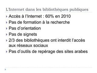 L’Internet dans les bibliothèques publiques
 Accès à l’Internet : 60% en 2010
 Pas de formation à la recherche
 Pas d’orientation
 Pas de signets
 2/3 des bibliothèques ont interdit l’accès
  aux réseaux sociaux
 Pas d’outils de repérage des sites arabes
 