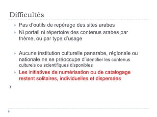 Difficultés
       Pas d’outils de repérage des sites arabes
       Ni portail ni répertoire des contenus arabes par
        thème, ou par type d’usage

       Aucune institution culturelle panarabe, régionale ou
        nationale ne se préoccupe d’identifier les contenus
        culturels ou scientifiques disponibles
       Les initiatives de numérisation ou de catalogage
        restent solitaires, individuelles et dispersées

 
