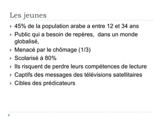 Les jeunes
   45% de la population arabe a entre 12 et 34 ans
   Public qui a besoin de repères, dans un monde
    globalisé,
   Menacé par le chômage (1/3)
   Scolarisé à 80%
   Ils risquent de perdre leurs compétences de lecture
   Captifs des messages des télévisions satellitaires
   Cibles des prédicateurs
 