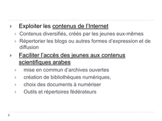        Exploiter les contenus de l’Internet
       Contenus diversifiés, créés par les jeunes eux-mêmes
       Répertorier les blogs ou autres formes d’expression et de
        diffusion
       Faciliter l’accès des jeunes aux contenus
        scientifiques arabes
        mise en commun d’archives ouvertes
        création de bibliothèques numériques,
        choix des documents à numériser
        Outils et répertoires fédérateurs
 