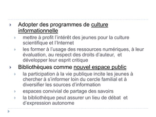        Adopter des programmes de culture
        informationnelle
        mettre à profit l’intérêt des jeunes pour la culture
         scientifique et l’Internet
        les former à l’usage des ressources numériques, à leur
         évaluation, au respect des droits d’auteur, et
         développer leur esprit critique
       Bibliothèques comme nouvel espace public
        la participation à la vie publique incite les jeunes à
         chercher à s’informer loin du cercle familial et à
         diversifier les sources d’information
        espaces convivial de partage des savoirs
        la bibliothèque peut assurer un lieu de débat et
         d’expression autonome
 