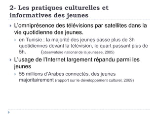 2- Les pratiques culturelles et
informatives des jeunes
   L’omniprésence des télévisions par satellites dans la
    vie quotidienne des jeunes.
       en Tunisie : la majorité des jeunes passe plus de 3h
        quotidiennes devant la télévision, le quart passant plus de
        5h.       (observatoire national de la jeunesse, 2005)
   L’usage de l’Internet largement répandu parmi les
    jeunes
       55 millions d’Arabes connectés, des jeunes
        majoritairement (rapport sur le développement culturel, 2009)
 