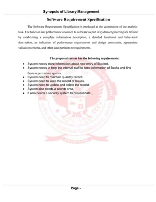 Synopsis of Library Management
System
Page -
12
Software Requirement Specification
The Software Requirements Specification is produced at the culmination of the analysis
task. The function and performance allocated to software as part of system engineering are refined
by establishing a complete information description, a detailed functional and behavioral
description, an indication of performance requirements and design constraints, appropriate
validation criteria, and other data pertinent to requirements.
The proposed system has the following requirements:
 System needs store information about new entry of Student.
 System needs to help the internal staff to keep information of Books and find
them as per various queries.
 System need to maintain quantity record.
 System need to keep the record of Issues.
 System need to update and delete the record.
 System also needs a search area.
 It also needs a security system to prevent data.
 