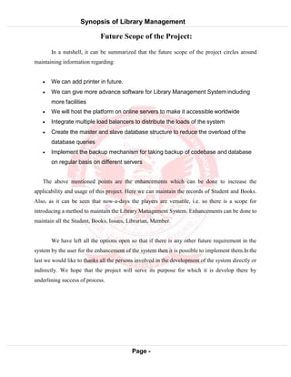 Synopsis of Library Management
System
Page -
16
Future Scope of the Project:
In a nutshell, it can be summarized that the future scope of the project circles around
maintaining information regarding:
 We can add printer in future.
 We can give more advance software for Library Management System including
more facilities
 We will host the platform on online servers to make it accessible worldwide
 Integrate multiple load balancers to distribute the loads of the system
 Create the master and slave database structure to reduce the overload of the
database queries
 Implement the backup mechanism for taking backup of codebase and database
on regular basis on different servers
The above mentioned points are the enhancements which can be done to increase the
applicability and usage of this project. Here we can maintain the records of Student and Books.
Also, as it can be seen that now-a-days the players are versatile, i.e. so there is a scope for
introducing a method to maintain the Library Management System. Enhancements can be done to
maintain all the Student, Books, Issues, Librarian, Member.
We have left all the options open so that if there is any other future requirement in the
system by the user for the enhancement of the system then it is possible to implement them.In the
last we would like to thanks all the persons involved in the development of the system directly or
indirectly. We hope that the project will serve its purpose for which it is develop there by
underlining success of process.
 