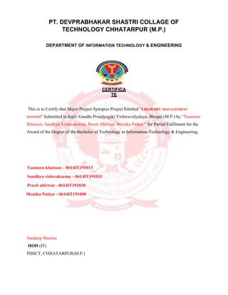 PT. DEVPRABHAKAR SHASTRI COLLAGE OF
TECHNOLOGY CHHATARPUR (M.P.)
DEPARTMENT OF INFORMATION TECHNOLOGY & ENGINEERING
CERTIFICA
TE
This is to Certify that Major Project Synopsis Project Entitled “LIBARARY MANAGEMENT
SYSTEM” Submitted to Rajiv Gandhi Proudyogiki Vishwavidyalaya, Bhopal (M.P.) by “Yasmeen
Khatoon, Sandhya Vishwakarma, Preeti Ahirwar, Monika Patkar ” for Partial Fulfilment for the
Award of the Degree of the Bachelor of Technology in Information Technology & Engineering.
Yasmeen khatoon – 0614IT191013
Sandhya vishwakarma – 0614IT191011
Preeti ahirwar– 0614IT191010
Monika Patkar - 0614IT191008
Sandeep Sharma
HOD (IT)
PDSCT, CHHATARPUR(M.P.)
 