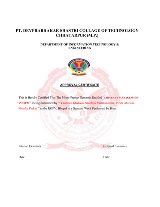 PT. DEVPRABHAKAR SHASTRI COLLAGE OF TECHNOLOGY
CHHATARPUR (M.P.)
DEPARTMENT OF INFORMATION TECHNOLOGY &
ENGINEERING
APPROVAL CERTIFICATE
This is Hereby Certified That The Miner Project Synopsis Entitled “LIBARARY MANAGEMENT
SYSTEM” Being Submitted by “ Yasmeen Khatoon, Sandhya Vishwakarma, Preeti Ahirwar,
Monika Patkar ” to the RGPV, Bhopal is a Genuine Work Performed by Him.
Internal Examiner External Examiner
Date: Date:
 
