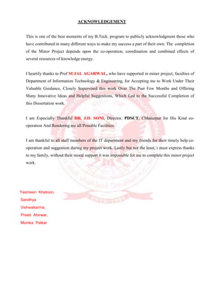 ACKNOWLEDGEMENT
This is one of the best moments of my B.Tech. program to publicly acknowledgment those who
have contributed in many different ways to make my success a part of their own. The completion
of the Minor Project depends upon the co-operation, coordination and combined effects of
several resources of knowledge energy.
I heartily thanks to Prof SUJAL AGARWAL, who have supported in miner project, faculties of
Department of Information Technology & Engineering, for Accepting me to Work Under Their
Valuable Guidance, Closely Supervised this work Over The Past Few Months and Offering
Many Innovative Ideas and Helpful Suggestions, Which Led to the Successful Completion of
this Dissertation work.
I am Especially Thankful DR. J.D. SONI, Director, PDSCT, Chhatarpur for His Kind co-
operation And Rendering me all Possible Facilities.
I am thankful to all staff members of the IT department and my friends for their timely help co-
operation and suggestion during my project work. Lastly but not the least, i must express thanks
to my family, without their moral support it was impossible for me to complete this minor project
work.
Yasmeen Khatoon,
Sandhya
Vishwakarma,
Preeti Ahirwar,
Monika Patkar
 