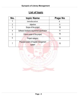 Synopsis of Library Management
System
Page - 5
List of topic
No. topic Name Page No
1 introducation 8
2 objective 9
3 Scope of the project 10
4 Software /hardware requirement specification 11
5 Future scope of the project 16
6 Project catagory 14
7
Proposed system of hospital management
system
15
 